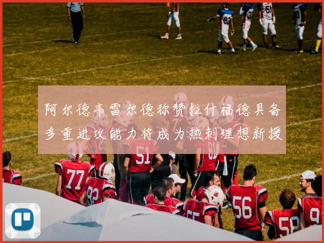 阿尔德韦雷尔德称赞拉什福德具备多重进攻能力将成为热刺理想新援