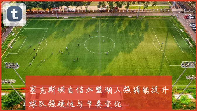 塞克斯顿自信加盟湖人强调能提升球队强硬性与节奏变化