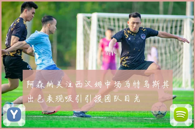 阿森纳关注西汉姆中场马特乌斯其出色表现吸引引援团队目光