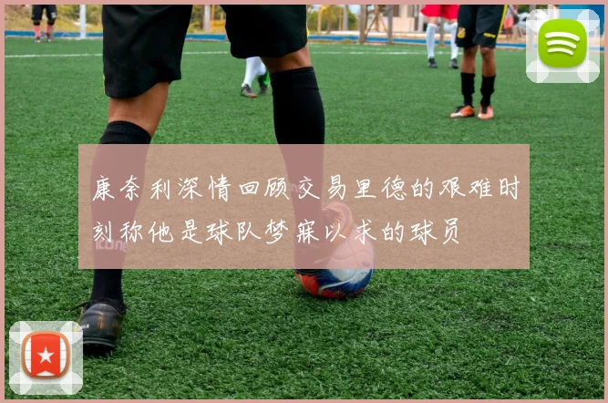 康奈利深情回顾交易里德的艰难时刻称他是球队梦寐以求的球员