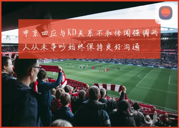 申京回应与KD关系不和传闻强调两人从未争吵始终保持良好沟通