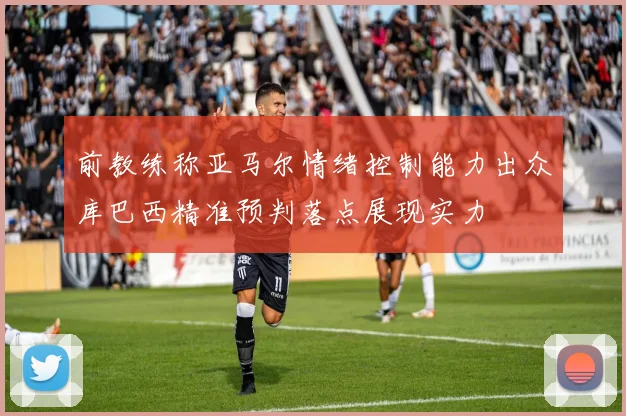 前教练称亚马尔情绪控制能力出众库巴西精准预判落点展现实力