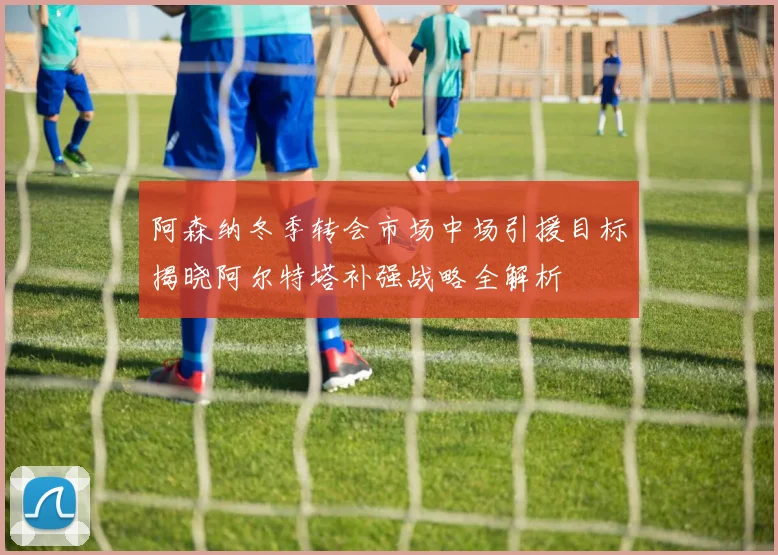 阿森纳冬季转会市场中场引援目标揭晓阿尔特塔补强战略全解析